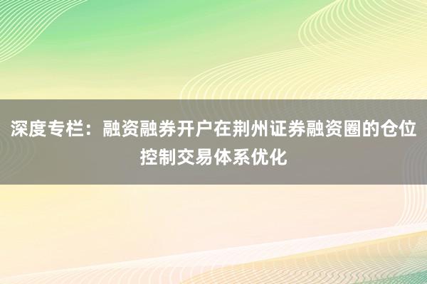 深度专栏：融资融券开户在荆州证券融资圈的仓位控制交易体系优化