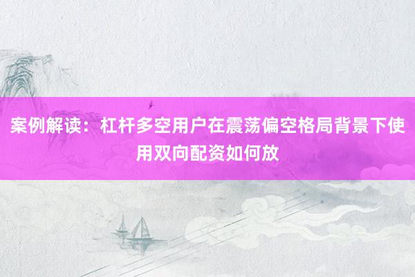 案例解读：杠杆多空用户在震荡偏空格局背景下使用双向配资如何放