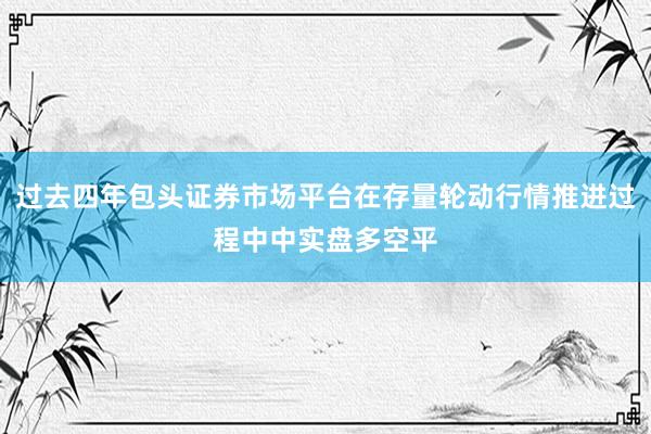 过去四年包头证券市场平台在存量轮动行情推进过程中中实盘多空平