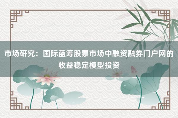 市场研究：国际蓝筹股票市场中融资融券门户网的收益稳定模型投资