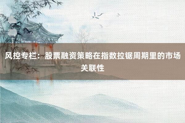 风控专栏：股票融资策略在指数拉锯周期里的市场关联性