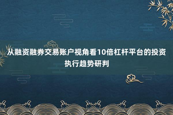 从融资融券交易账户视角看10倍杠杆平台的投资执行趋势研判
