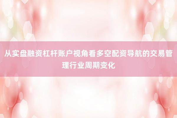 从实盘融资杠杆账户视角看多空配资导航的交易管理行业周期变化