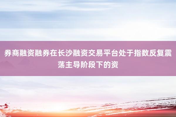 券商融资融券在长沙融资交易平台处于指数反复震荡主导阶段下的资