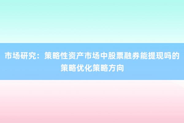市场研究：策略性资产市场中股票融券能提现吗的策略优化策略方向