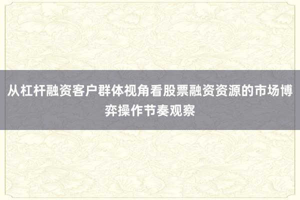 从杠杆融资客户群体视角看股票融资资源的市场博弈操作节奏观察