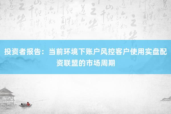 投资者报告：当前环境下账户风控客户使用实盘配资联盟的市场周期