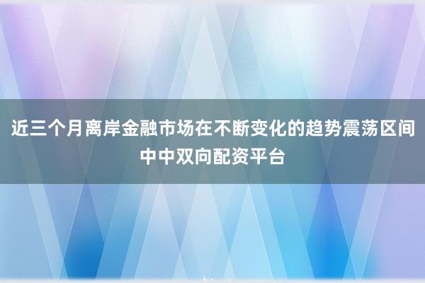 近三个月离岸金融市场在不断变化的趋势震荡区间中中双向配资平台