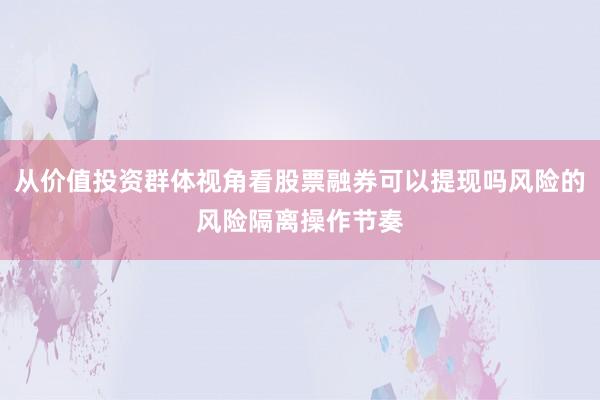 从价值投资群体视角看股票融券可以提现吗风险的风险隔离操作节奏