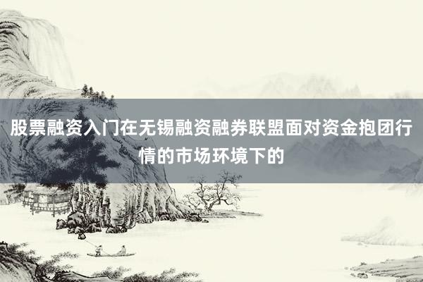 股票融资入门在无锡融资融券联盟面对资金抱团行情的市场环境下的