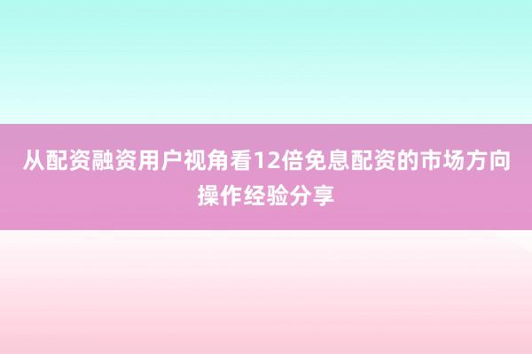 从配资融资用户视角看12倍免息配资的市场方向操作经验分享