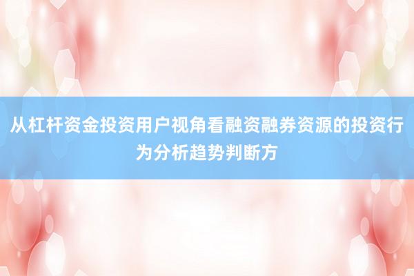 从杠杆资金投资用户视角看融资融券资源的投资行为分析趋势判断方