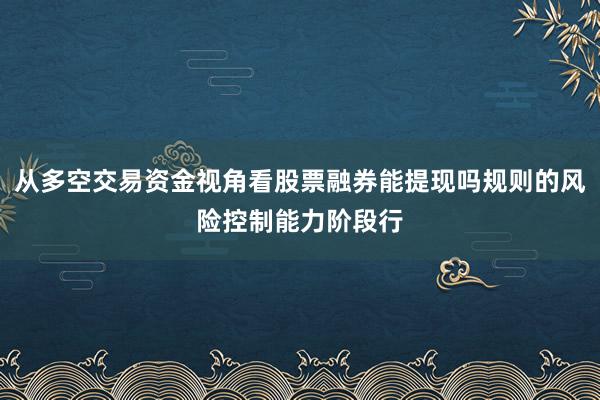 从多空交易资金视角看股票融券能提现吗规则的风险控制能力阶段行