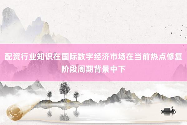 配资行业知识在国际数字经济市场在当前热点修复阶段周期背景中下