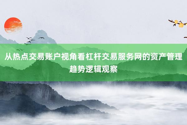 从热点交易账户视角看杠杆交易服务网的资产管理趋势逻辑观察