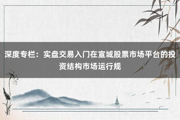 深度专栏：实盘交易入门在宣城股票市场平台的投资结构市场运行规