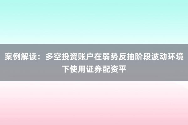 案例解读：多空投资账户在弱势反抽阶段波动环境下使用证券配资平