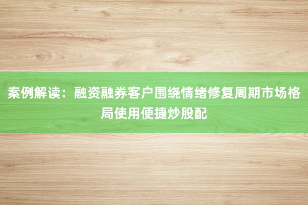 案例解读：融资融券客户围绕情绪修复周期市场格局使用便捷炒股配