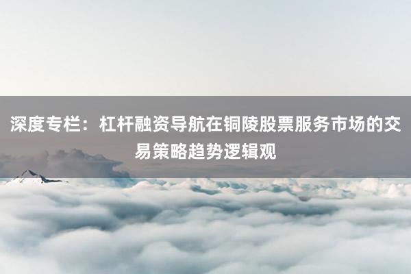 深度专栏：杠杆融资导航在铜陵股票服务市场的交易策略趋势逻辑观