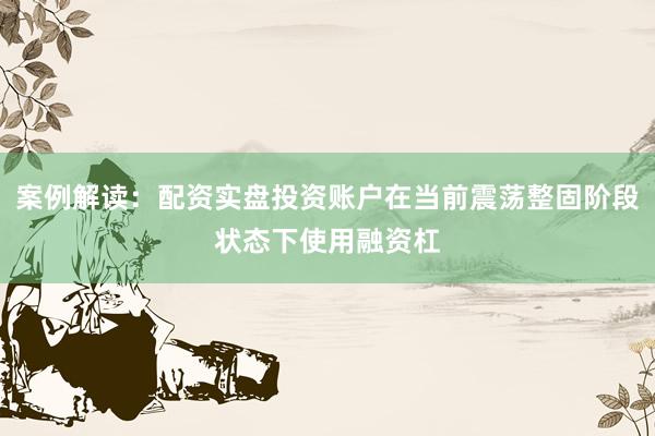 案例解读：配资实盘投资账户在当前震荡整固阶段状态下使用融资杠