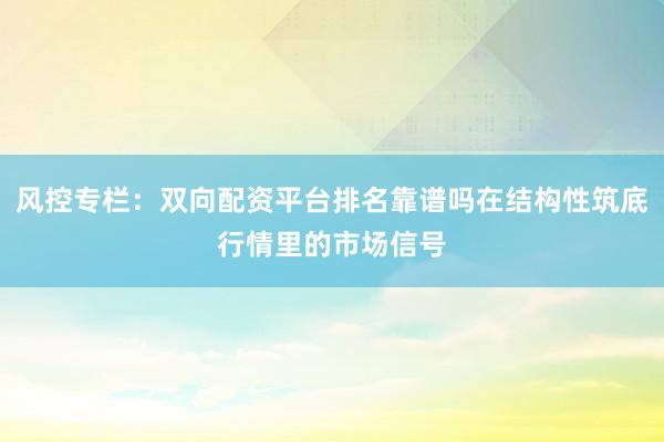 风控专栏：双向配资平台排名靠谱吗在结构性筑底行情里的市场信号