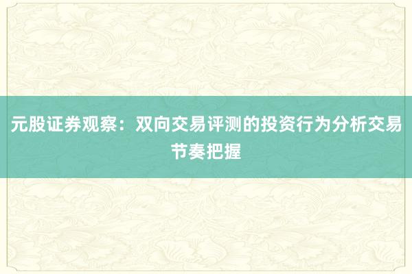 元股证券观察：双向交易评测的投资行为分析交易节奏把握