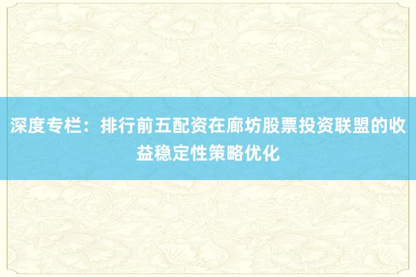 深度专栏：排行前五配资在廊坊股票投资联盟的收益稳定性策略优化