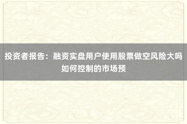 投资者报告：融资实盘用户使用股票做空风险大吗如何控制的市场预