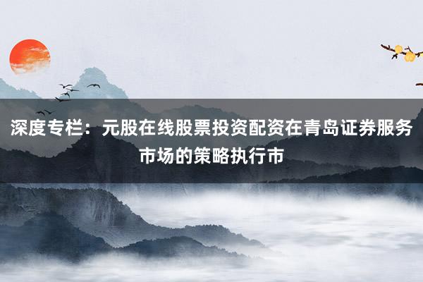 深度专栏：元股在线股票投资配资在青岛证券服务市场的策略执行市