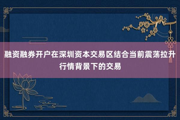 融资融券开户在深圳资本交易区结合当前震荡拉升行情背景下的交易