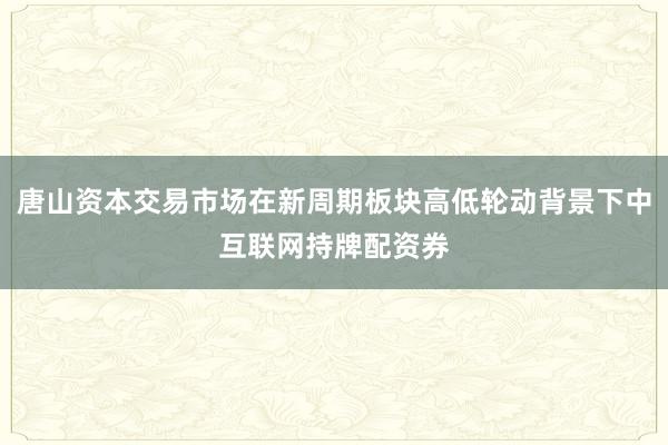 唐山资本交易市场在新周期板块高低轮动背景下中互联网持牌配资券