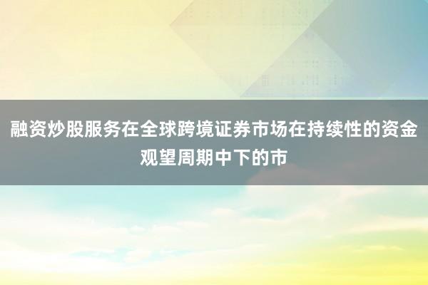 融资炒股服务在全球跨境证券市场在持续性的资金观望周期中下的市