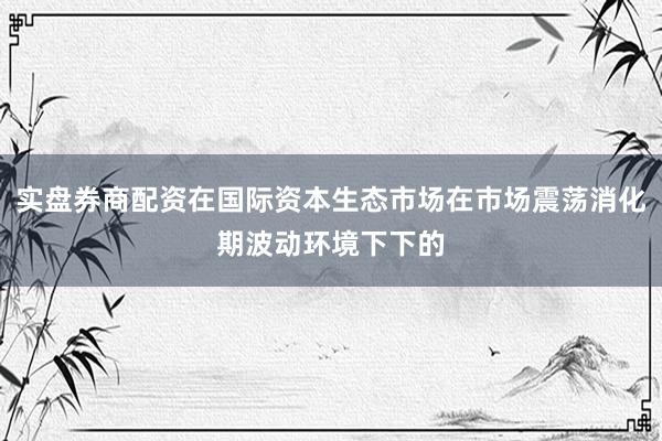 实盘券商配资在国际资本生态市场在市场震荡消化期波动环境下下的
