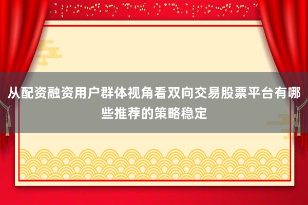 从配资融资用户群体视角看双向交易股票平台有哪些推荐的策略稳定