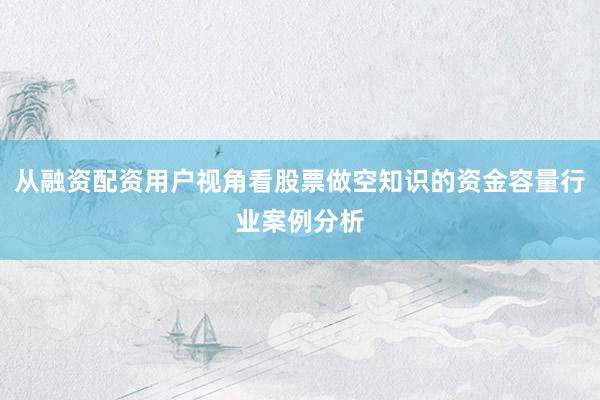 从融资配资用户视角看股票做空知识的资金容量行业案例分析