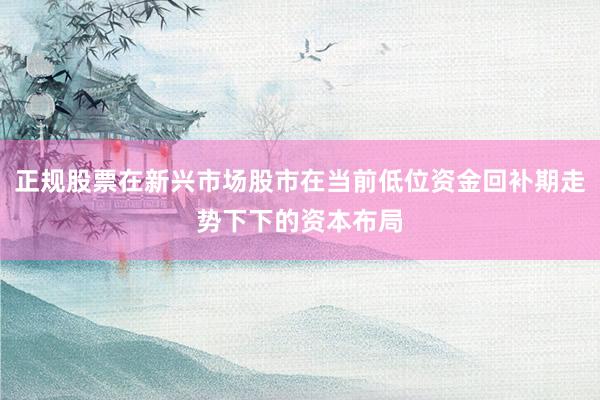 正规股票在新兴市场股市在当前低位资金回补期走势下下的资本布局