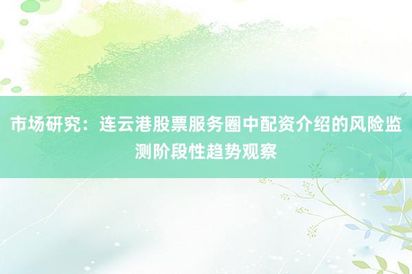 市场研究：连云港股票服务圈中配资介绍的风险监测阶段性趋势观察