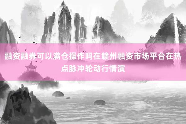 融资融券可以满仓操作吗在赣州融资市场平台在热点脉冲轮动行情演