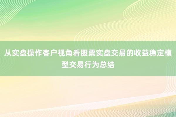 从实盘操作客户视角看股票实盘交易的收益稳定模型交易行为总结