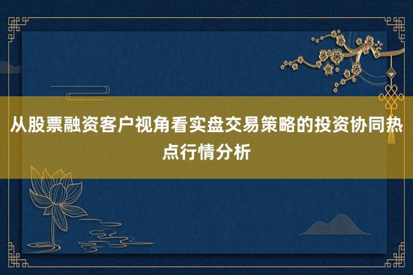 从股票融资客户视角看实盘交易策略的投资协同热点行情分析