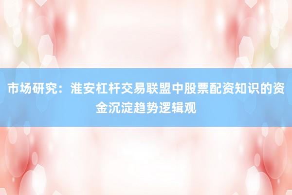 市场研究：淮安杠杆交易联盟中股票配资知识的资金沉淀趋势逻辑观
