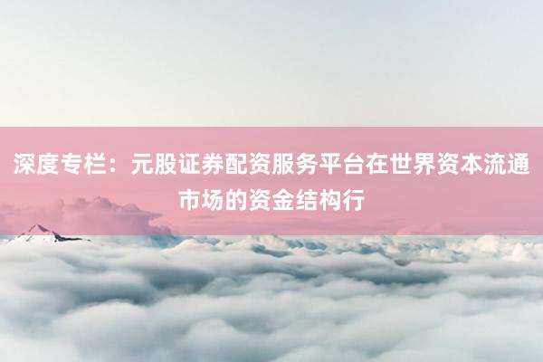 深度专栏：元股证券配资服务平台在世界资本流通市场的资金结构行
