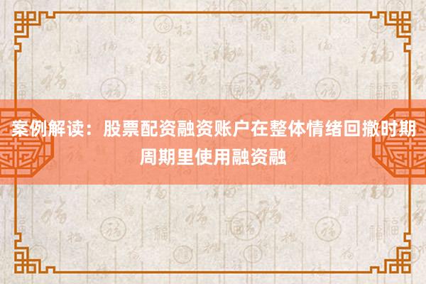 案例解读：股票配资融资账户在整体情绪回撤时期周期里使用融资融