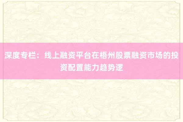 深度专栏：线上融资平台在梧州股票融资市场的投资配置能力趋势逻