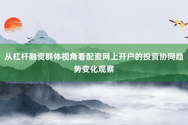 从杠杆融资群体视角看配资网上开户的投资协同趋势变化观察