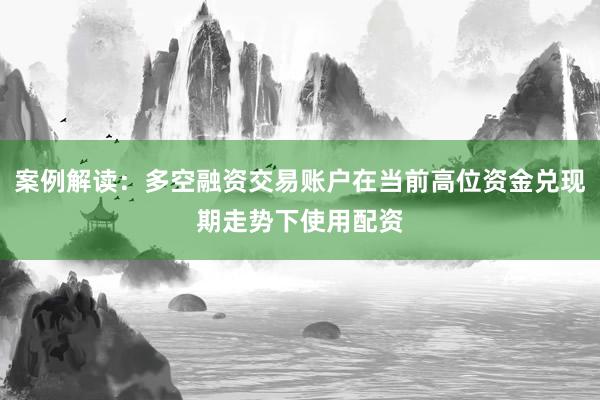 案例解读：多空融资交易账户在当前高位资金兑现期走势下使用配资