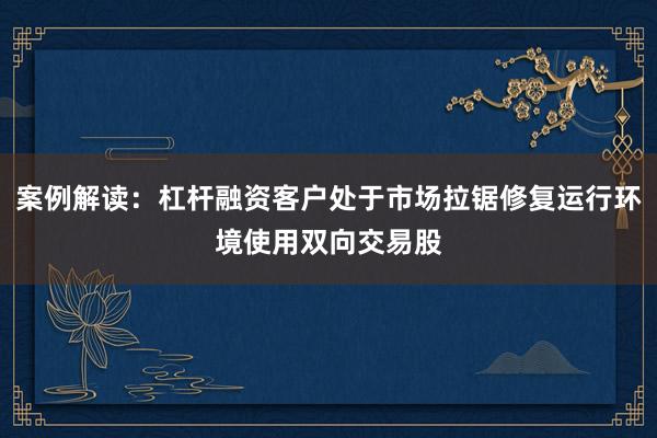 案例解读：杠杆融资客户处于市场拉锯修复运行环境使用双向交易股