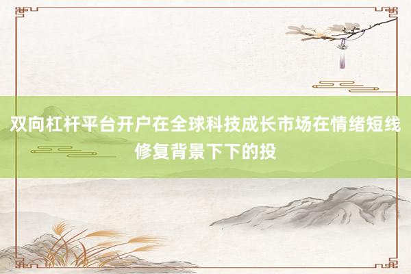 双向杠杆平台开户在全球科技成长市场在情绪短线修复背景下下的投