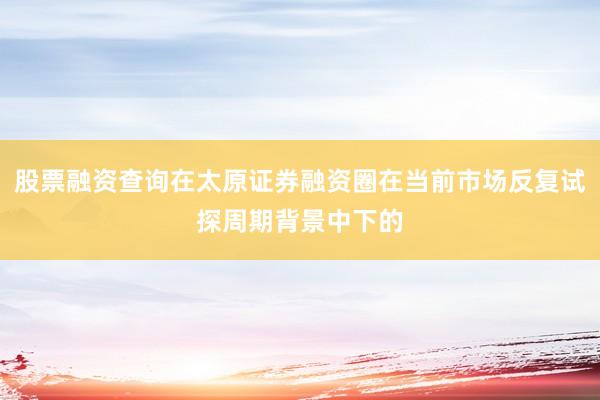 股票融资查询在太原证券融资圈在当前市场反复试探周期背景中下的