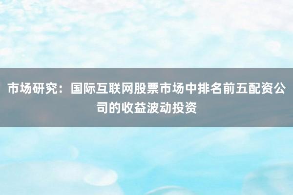 市场研究：国际互联网股票市场中排名前五配资公司的收益波动投资